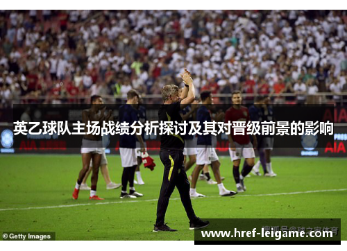 英乙球队主场战绩分析探讨及其对晋级前景的影响 英乙球队主场战绩分析探讨及其对晋级前景的影响