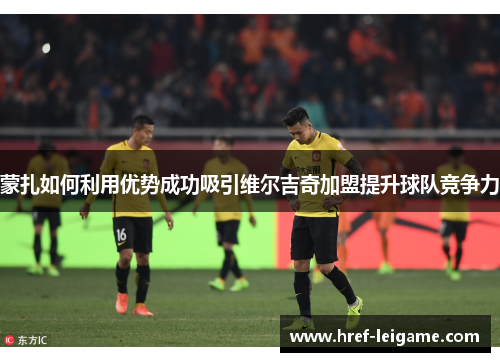 蒙扎如何利用优势成功吸引维尔吉奇加盟提升球队竞争力 蒙扎如何利用优势成功吸引维尔吉奇加盟提升球队竞争力