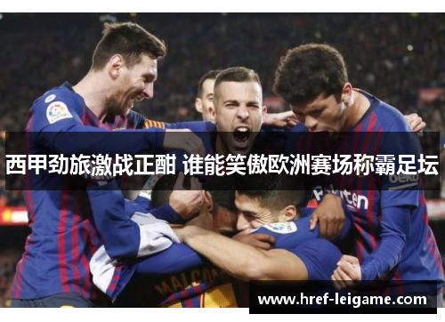 西甲劲旅激战正酣 谁能笑傲欧洲赛场称霸足坛 西甲劲旅激战正酣 谁能笑傲欧洲赛场称霸足坛