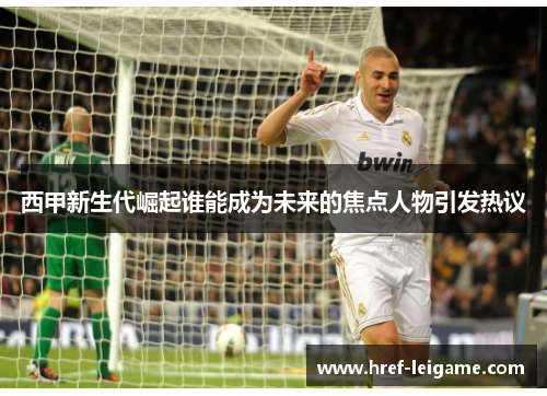 西甲新生代崛起谁能成为未来的焦点人物引发热议 西甲新生代崛起谁能成为未来的焦点人物引发热议