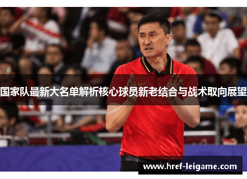 国家队最新大名单解析核心球员新老结合与战术取向展望 国家队最新大名单解析核心球员新老结合与战术取向展望