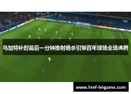 乌加特补时最后一分钟推射绝杀引爆百年球场全场沸腾 乌加特补时最后一分钟推射绝杀引爆百年球场全场沸腾
